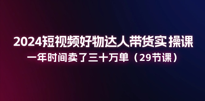 （11289期）2024短视频好物达人带货实操课：一年时间卖了三十万单（29节课）-校睿铺