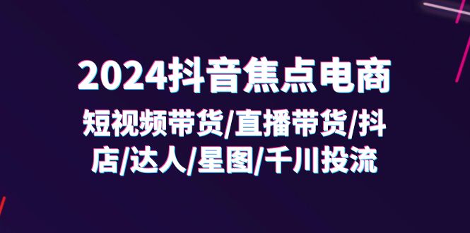 （11794期）2024抖音-焦点电商：短视频带货/直播带货/抖店/达人/星图/千川投流/32节课-校睿铺