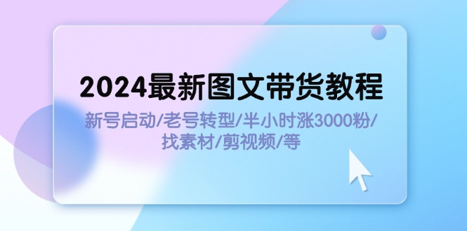 （11940期）2024最新图文带货教程：新号启动/老号转型/半小时涨3000粉/找素材/剪辑-校睿铺