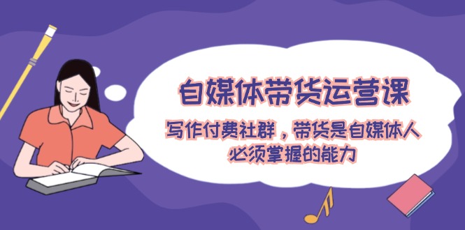 （12043期）自媒体带货运营课：写作付费社群，带货是自媒体人必须掌握的能力-校睿铺