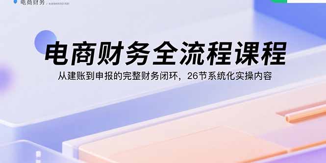 电商财务全流程课程：从建账到申报的完整财务闭环，26节系统化实操内容-校睿铺