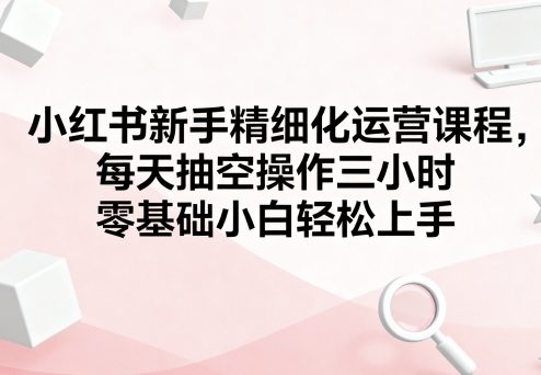 小红书新手精细化运营课程，每天抽空操作三小时，零基础小白轻松上手-校睿铺
