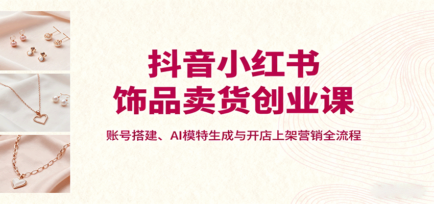 抖音小红书饰品卖货创业课，账号搭建、AI模特生成与开店上架营销全流程-校睿铺