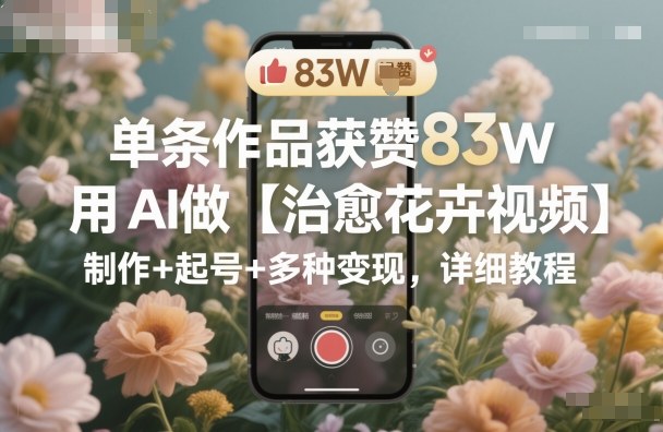 单条作品获赞83W，用AI做【治愈花卉视频】，制作+起号+多种变现，详细教程-校睿铺