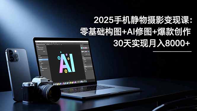 2025手机 静物摄影变现课：零基础构图+AI修图+爆款创作，30天实现月入8…-校睿铺