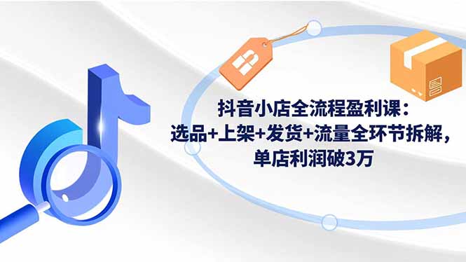 抖音小店全流程盈利课：选品+上架+发货+流量全环节拆解，单店利润破3万-校睿铺