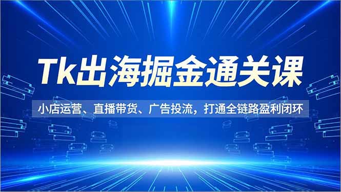 Tk出海掘金通关课，小店运营、直播带货、广告投流，打通全链路盈利闭环-校睿铺