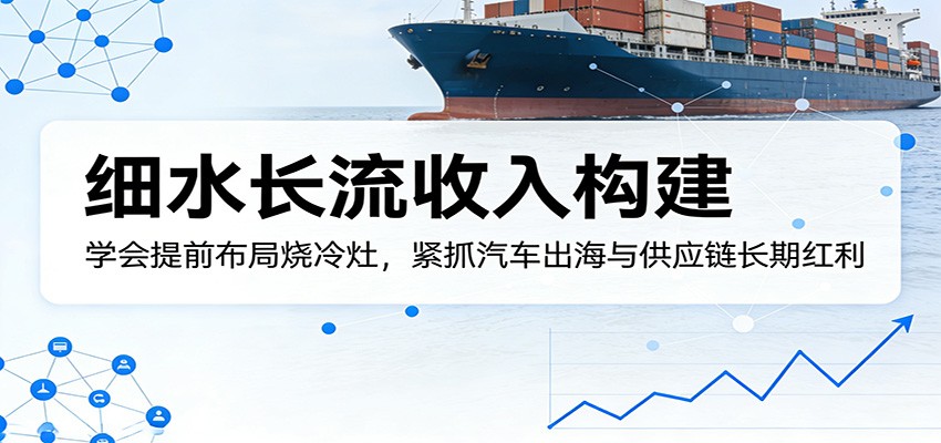 付费文章：细水长流收入构建，学会提前布局烧冷灶，紧抓汽车出海与供应链长期红利-校睿铺