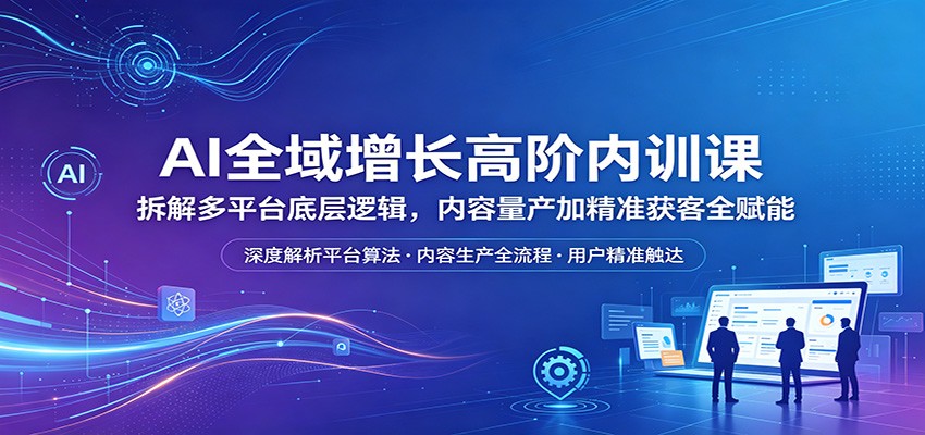 AI全域增长高阶内训课：拆解多平台底层逻辑，内容量产加精准获客全赋能-校睿铺