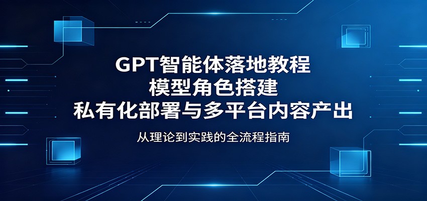 GPT智能体落地教程：模型角色搭建，私有化部署与多平台内容产出-校睿铺