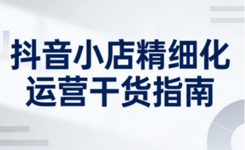 抖音小店精细化运营干货指南新版，助力商家系统提升店铺运营能力(更新26年5月)-校睿铺