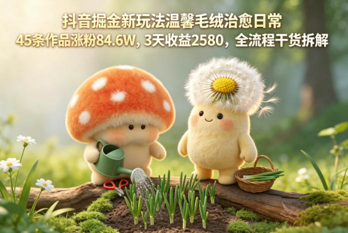 抖音掘金新玩法温馨毛绒治愈日常，45条作品涨粉84.6W，3天收益2580，全流程干货拆解-校睿铺