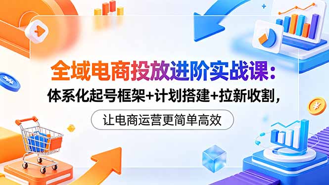 全域电商投放进阶实战课：体系化起号框架+计划搭建+拉新收割，让电商运营更简单高效-校睿铺