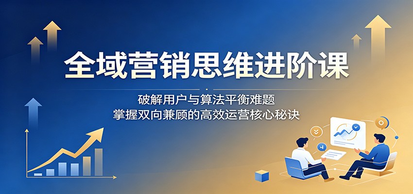 全域营销思维进阶课：破解用户与算法平衡难题，掌握双向兼顾的高效运营核心秘诀-校睿铺