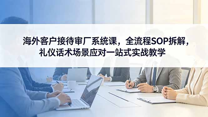 海外客户接待审厂系统课，全流程SOP拆解，礼仪话术场景应对一站式实战教学-校睿铺
