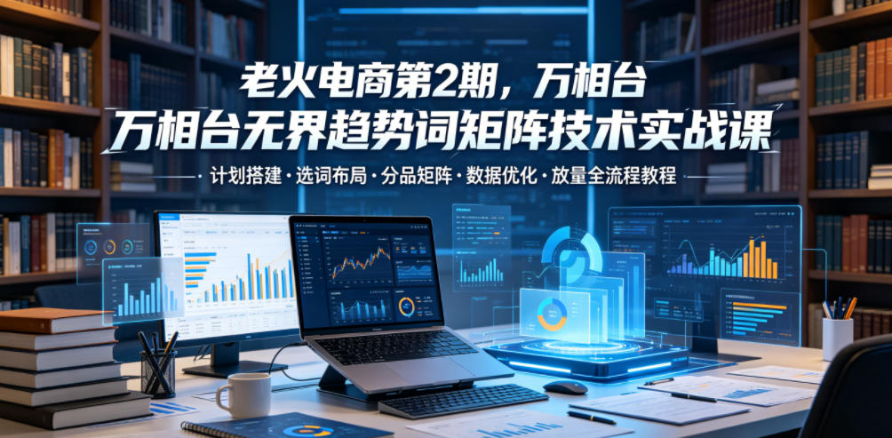 老火电商第2期，万相台无界趋势词矩阵技术实战课，计划搭建・选词布局・分品矩阵・数据优化・放量全流程教程-校睿铺
