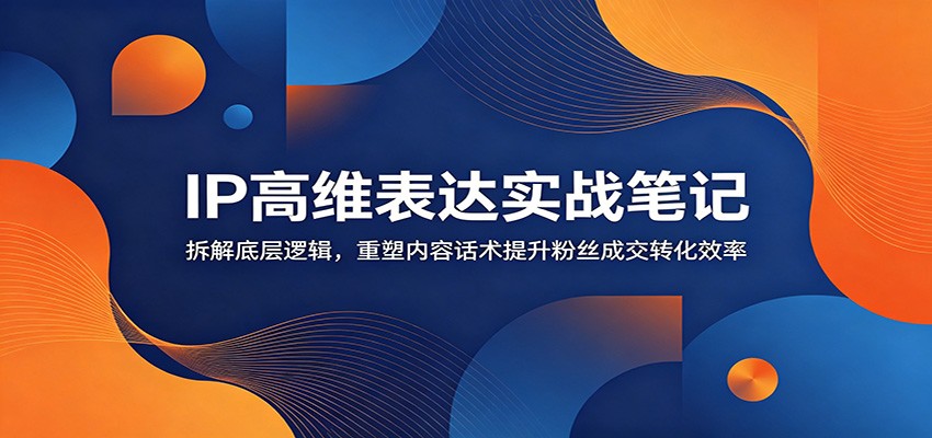 IP高维表达实战笔记：拆解底层逻辑，重塑内容话术提升粉丝成交转化效率-校睿铺