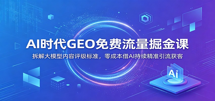 AI时代GEO免费流量掘金课：拆解大模型内容评级标准，零成本借AI持续精准引流获客-校睿铺