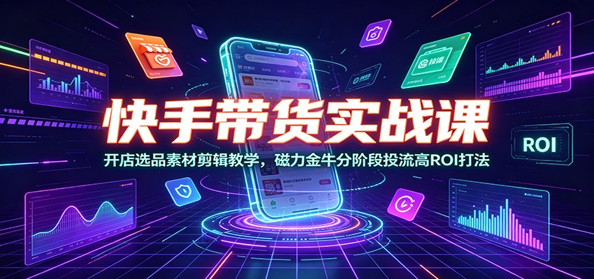 快手带货实战课：开店选品素材剪辑教学，磁力金牛分阶段投流高ROI打法-校睿铺