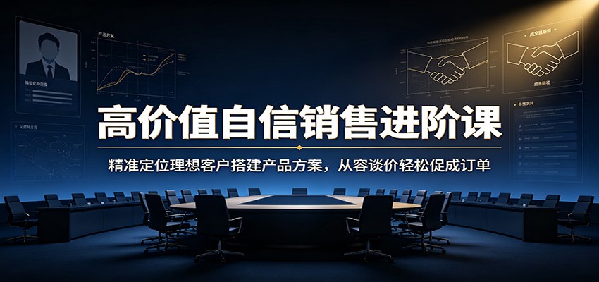 高价值自信销售进阶课：精准定位理想客户搭建产品方案，从容谈价轻松促成订单-校睿铺