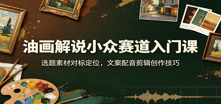 油画解说小众赛道入门课：选题素材对标定位，文案配音剪辑创作技巧-校睿铺